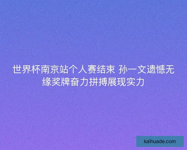 世界杯南京站个人赛结束 孙一文遗憾无缘奖牌奋力拼搏展现实力