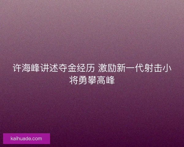 许海峰讲述夺金经历 激励新一代射击小将勇攀高峰