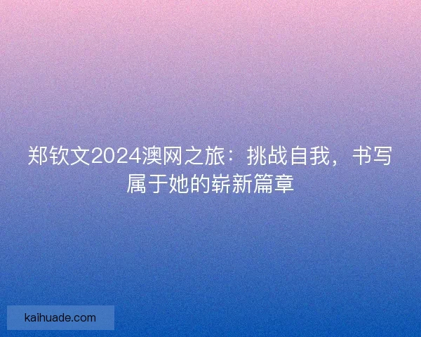 郑钦文2024澳网之旅：挑战自我，书写属于她的崭新篇章