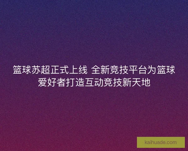 篮球苏超正式上线 全新竞技平台为篮球爱好者打造互动竞技新天地